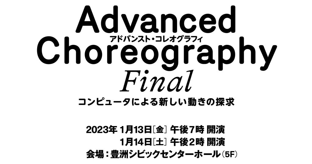 Advanced Choreography FINAL
コンピュータによる新しい動きの探求
2023年
1月13日（金）午後7時 開演
1月14日（土）午後2時 開演

